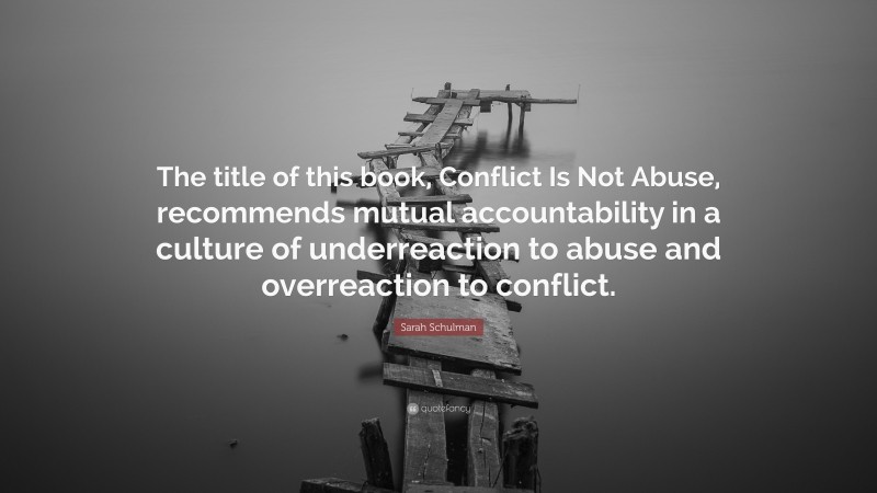 Sarah Schulman Quote: “The title of this book, Conflict Is Not Abuse, recommends mutual accountability in a culture of underreaction to abuse and overreaction to conflict.”