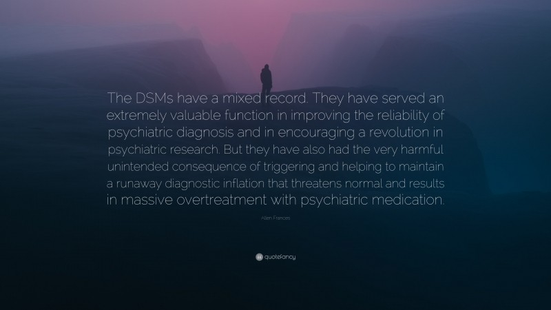Allen Frances Quote: “The DSMs have a mixed record. They have served an extremely valuable function in improving the reliability of psychiatric diagnosis and in encouraging a revolution in psychiatric research. But they have also had the very harmful unintended consequence of triggering and helping to maintain a runaway diagnostic inflation that threatens normal and results in massive overtreatment with psychiatric medication.”