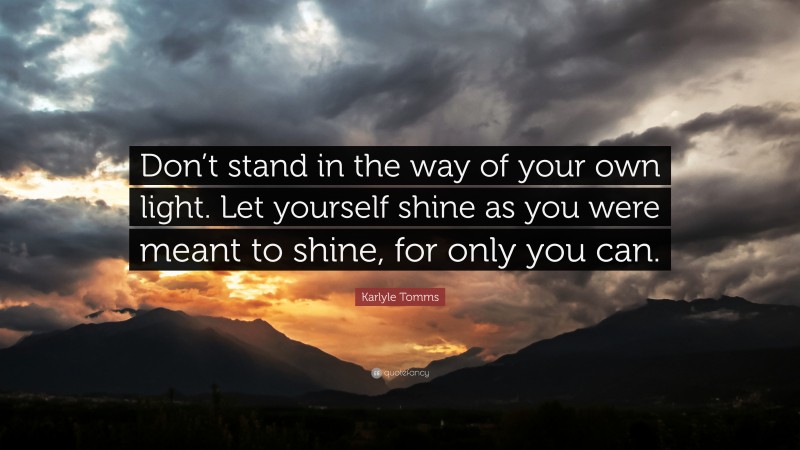 Karlyle Tomms Quote: “Don’t stand in the way of your own light. Let yourself shine as you were meant to shine, for only you can.”