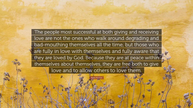 Myles Munroe Quote: “The people most successful at both giving and receiving love are not the ones who walk around degrading and bad-mouthing themselves all the time, but those who are fully in love with themselves and fully aware that they are loved by God. Because they are at peace within themselves about themselves, they are free both to give love and to allow others to love them.”