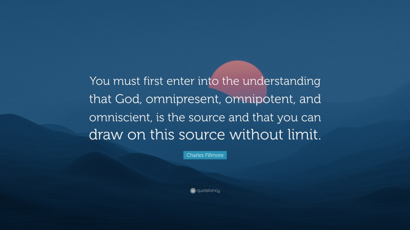 Charles Fillmore Quote: “You must first enter into the understanding that God, omnipresent, omnipotent, and omniscient, is the source and that you can draw on this source without limit.”