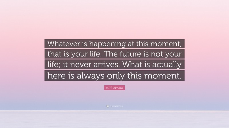 A. H. Almaas Quote: “Whatever is happening at this moment, that is your life. The future is not your life; it never arrives. What is actually here is always only this moment.”