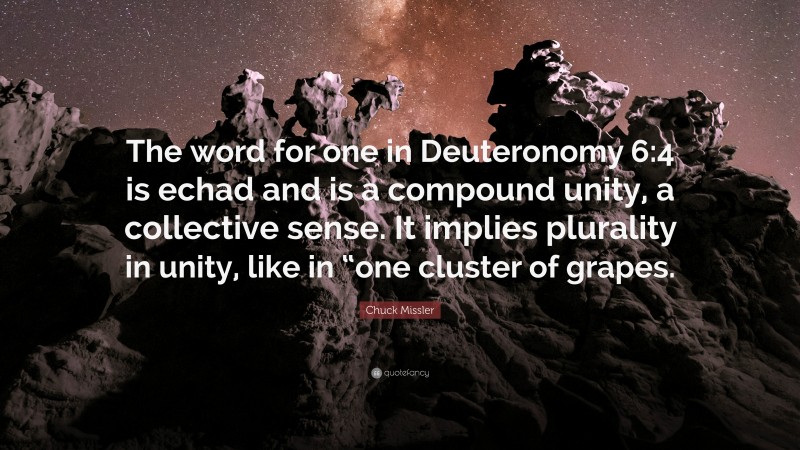 Chuck Missler Quote: “The word for one in Deuteronomy 6:4 is echad and is a compound unity, a collective sense. It implies plurality in unity, like in “one cluster of grapes.”
