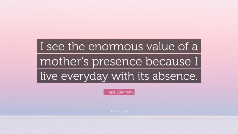 Hope Edelman Quote: “I see the enormous value of a mother’s presence because I live everyday with its absence.”