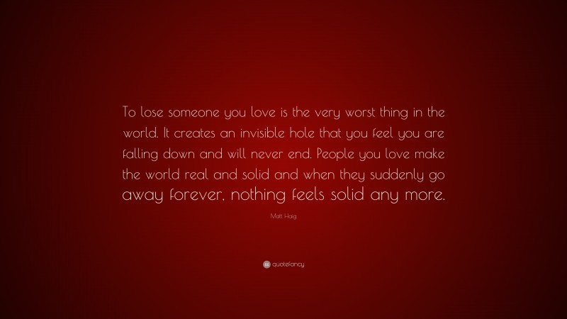 Matt Haig Quote: “To lose someone you love is the very worst thing in the world. It creates an invisible hole that you feel you are falling down and will never end. People you love make the world real and solid and when they suddenly go away forever, nothing feels solid any more.”