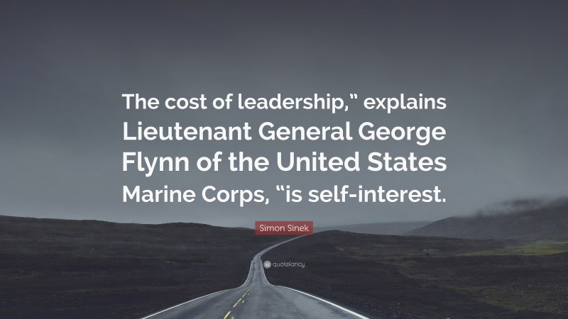 Simon Sinek Quote: “The cost of leadership,” explains Lieutenant General George Flynn of the United States Marine Corps, “is self-interest.”