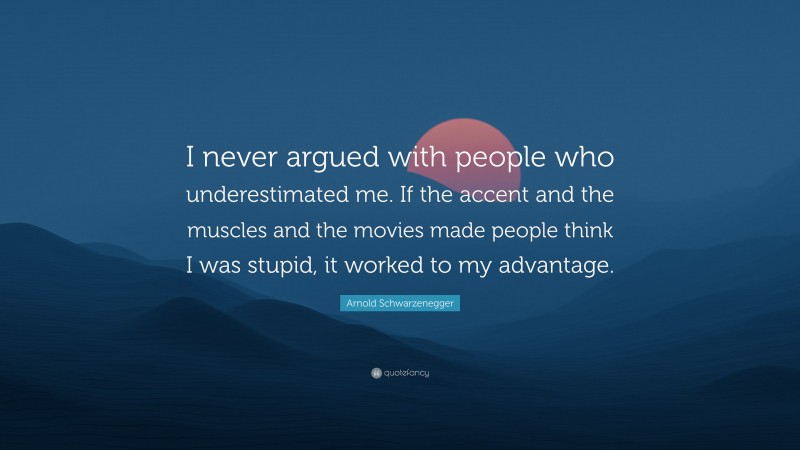 Arnold Schwarzenegger Quote: “I never argued with people who underestimated me. If the accent and the muscles and the movies made people think I was stupid, it worked to my advantage.”