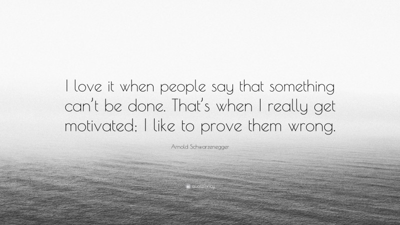 Arnold Schwarzenegger Quote: “I love it when people say that something can’t be done. That’s when I really get motivated; I like to prove them wrong.”