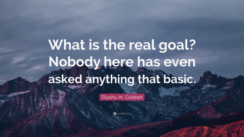 Eliyahu M. Goldratt Quote: “What is the real goal? Nobody here has even asked anything that basic.”