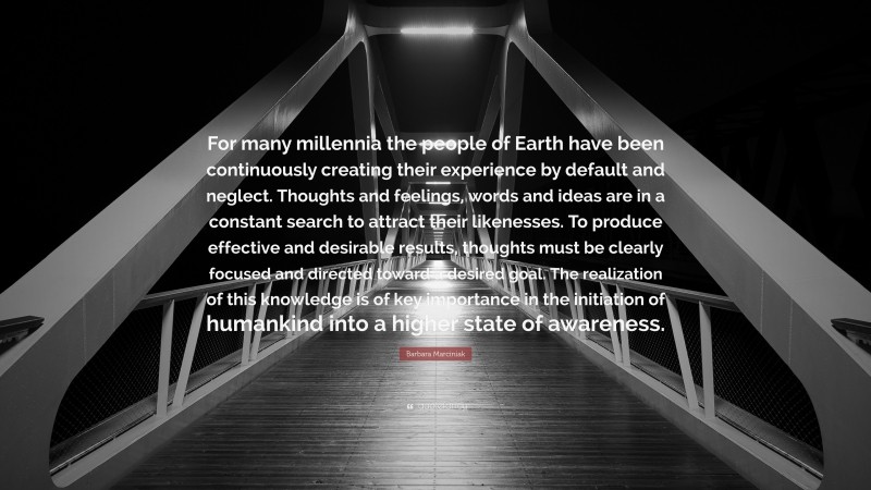 Barbara Marciniak Quote: “For many millennia the people of Earth have been continuously creating their experience by default and neglect. Thoughts and feelings, words and ideas are in a constant search to attract their likenesses. To produce effective and desirable results, thoughts must be clearly focused and directed toward a desired goal. The realization of this knowledge is of key importance in the initiation of humankind into a higher state of awareness.”