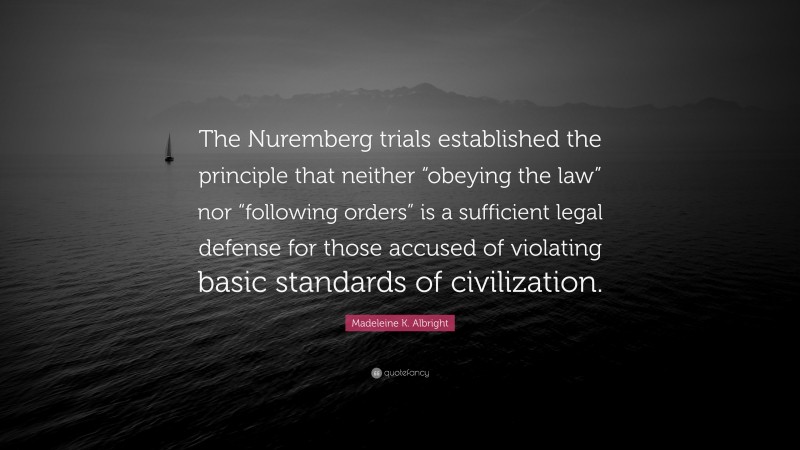 Madeleine K. Albright Quote: “The Nuremberg trials established the principle that neither “obeying the law” nor “following orders” is a sufficient legal defense for those accused of violating basic standards of civilization.”