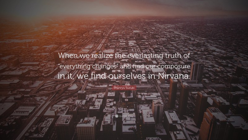Shunryu Suzuki Quote: “When we realize the everlasting truth of “everything changes” and find our composure in it, we find ourselves in Nirvana.”