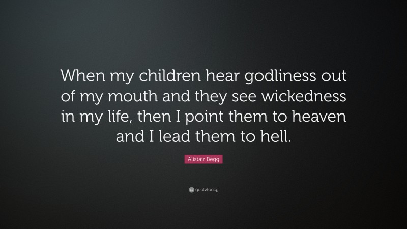 Alistair Begg Quote: “When my children hear godliness out of my mouth and they see wickedness in my life, then I point them to heaven and I lead them to hell.”