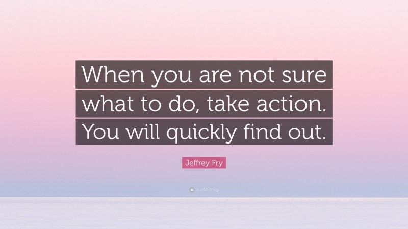 Jeffrey Fry Quote: “When you are not sure what to do, take action. You will quickly find out.”