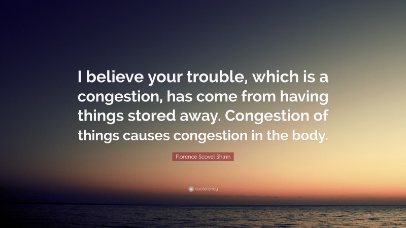Florence Scovel Shinn Quote: “I believe your trouble, which is a congestion, has come from having things stored away. Congestion of things causes congestion in the body.”