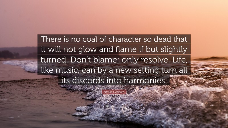 Neville Goddard Quote: “There is no coal of character so dead that it will not glow and flame if but slightly turned. Don’t blame; only resolve. Life, like music, can by a new setting turn all its discords into harmonies.”