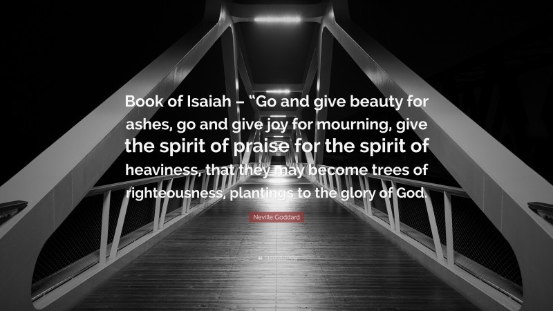 Neville Goddard Quote: “Book of Isaiah – “Go and give beauty for ashes, go and give joy for mourning, give the spirit of praise for the spirit of heaviness, that they may become trees of righteousness, plantings to the glory of God.”