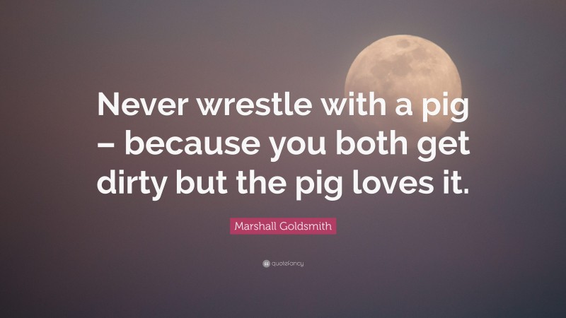 Marshall Goldsmith Quote: “Never wrestle with a pig – because you both get dirty but the pig loves it.”