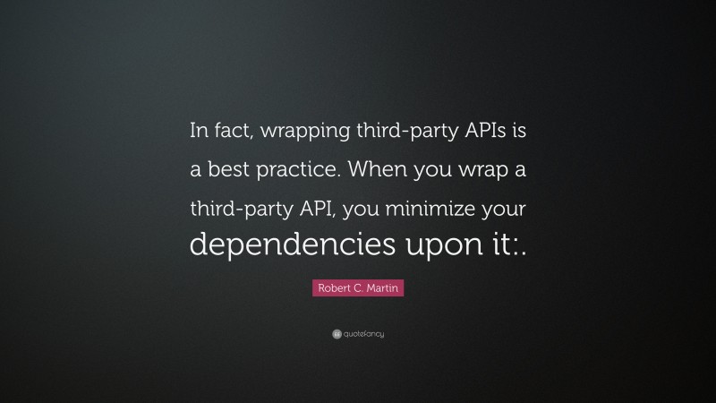Robert C. Martin Quote: “In fact, wrapping third-party APIs is a best practice. When you wrap a third-party API, you minimize your dependencies upon it:.”