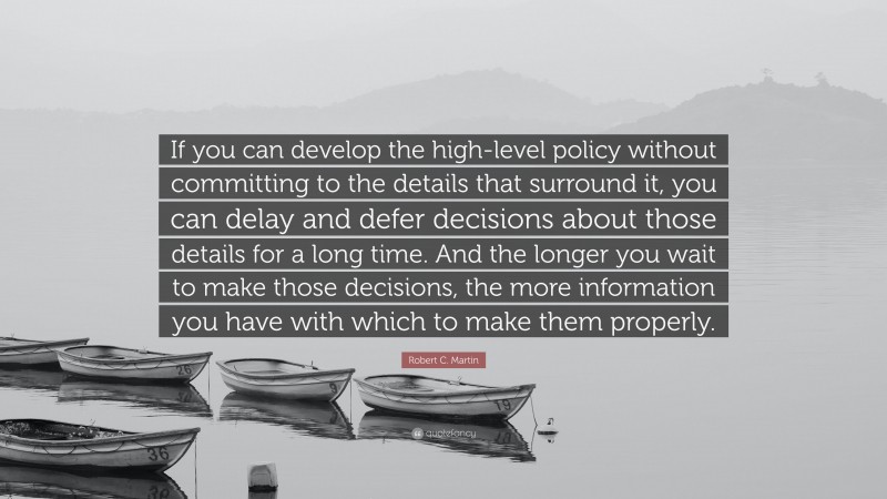 Robert C. Martin Quote: “If you can develop the high-level policy without committing to the details that surround it, you can delay and defer decisions about those details for a long time. And the longer you wait to make those decisions, the more information you have with which to make them properly.”