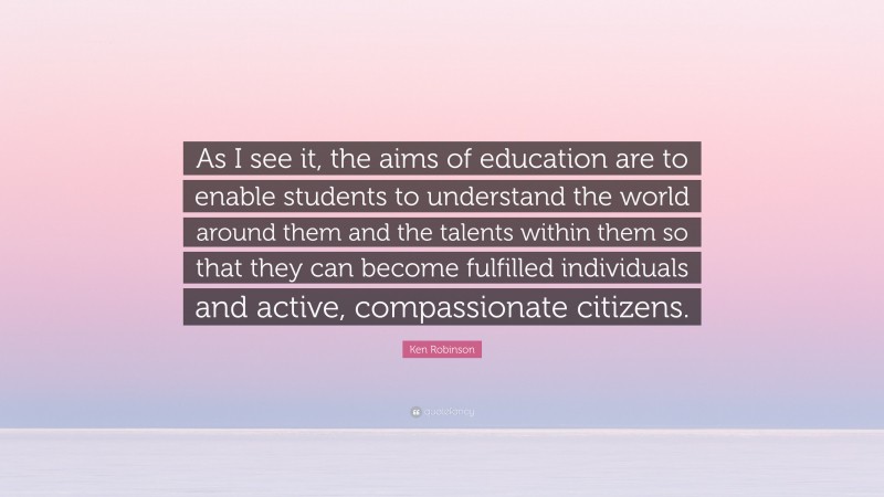 Ken Robinson Quote: “As I see it, the aims of education are to enable students to understand the world around them and the talents within them so that they can become fulfilled individuals and active, compassionate citizens.”