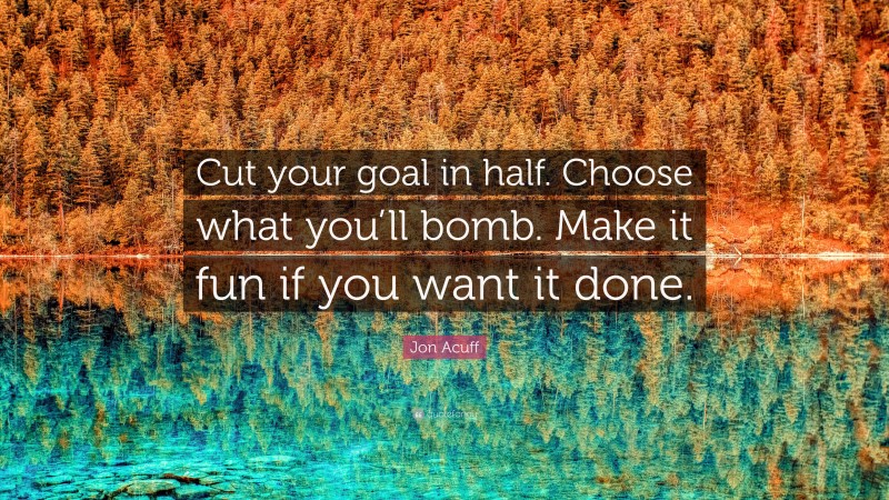 Jon Acuff Quote: “Cut your goal in half. Choose what you’ll bomb. Make it fun if you want it done.”