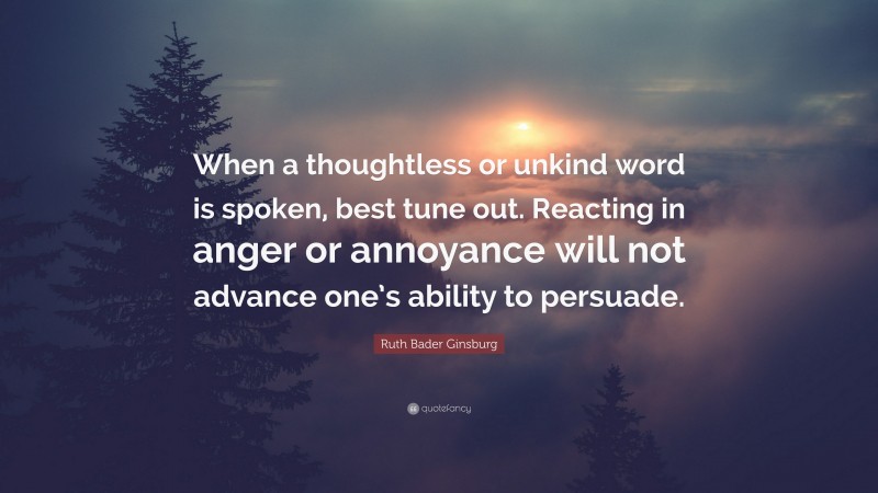 Ruth Bader Ginsburg Quote: “When a thoughtless or unkind word is spoken, best tune out. Reacting in anger or annoyance will not advance one’s ability to persuade.”