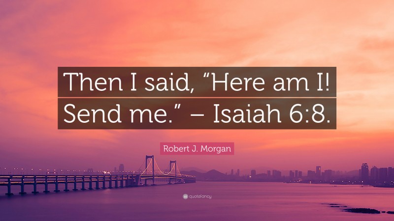 Robert J. Morgan Quote: “Then I said, “Here am I! Send me.” – Isaiah 6:8.”