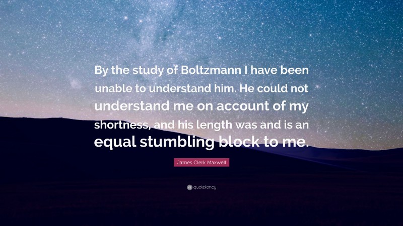 James Clerk Maxwell Quote: “By the study of Boltzmann I have been unable to understand him. He could not understand me on account of my shortness, and his length was and is an equal stumbling block to me.”