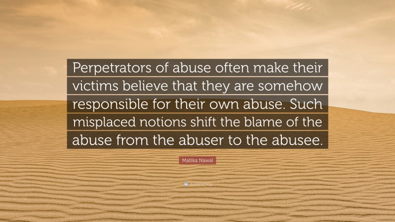 Mallika Nawal Quote: “Perpetrators of abuse often make their victims believe that they are somehow responsible for their own abuse. Such misplaced notions shift the blame of the abuse from the abuser to the abusee.”