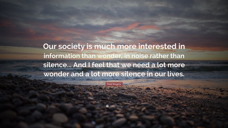 Fred Rogers Quote: “Our society is much more interested in information than wonder, in noise rather than silence... And I feel that we need a lot more wonder and a lot more silence in our lives.”