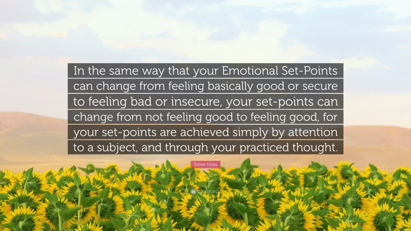 Esther Hicks Quote: “In the same way that your Emotional Set-Points can change from feeling basically good or secure to feeling bad or insecure, your set-points can change from not feeling good to feeling good, for your set-points are achieved simply by attention to a subject, and through your practiced thought.”