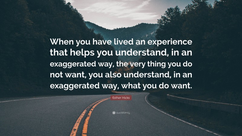Esther Hicks Quote: “When you have lived an experience that helps you understand, in an exaggerated way, the very thing you do not want, you also understand, in an exaggerated way, what you do want.”