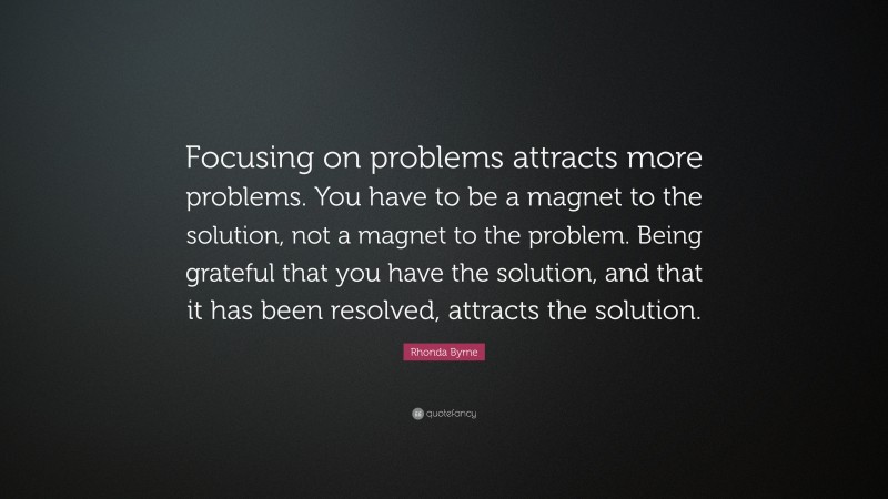 Rhonda Byrne Quote: “Focusing on problems attracts more problems. You have to be a magnet to the solution, not a magnet to the problem. Being grateful that you have the solution, and that it has been resolved, attracts the solution.”