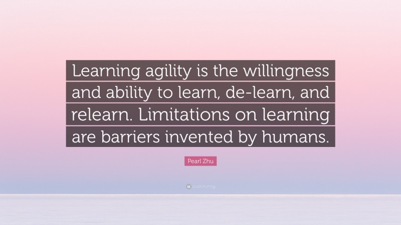 Pearl Zhu Quote: “Learning agility is the willingness and ability to learn, de-learn, and relearn. Limitations on learning are barriers invented by humans.”