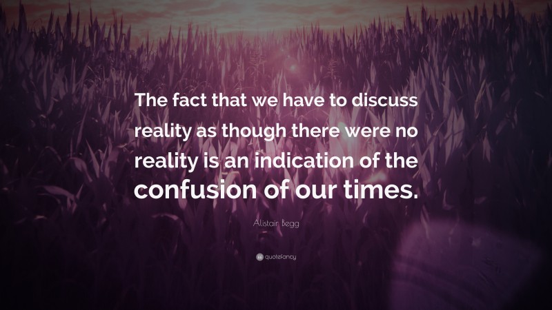 Alistair Begg Quote: “The fact that we have to discuss reality as though there were no reality is an indication of the confusion of our times.”