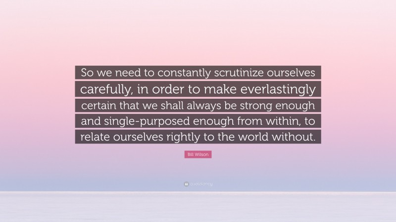 Bill Wilson Quote: “So we need to constantly scrutinize ourselves carefully, in order to make everlastingly certain that we shall always be strong enough and single-purposed enough from within, to relate ourselves rightly to the world without.”