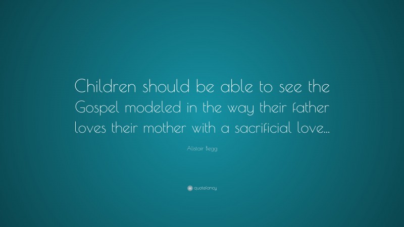 Alistair Begg Quote: “Children should be able to see the Gospel modeled in the way their father loves their mother with a sacrificial love...”