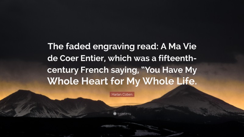 Harlan Coben Quote: “The faded engraving read: A Ma Vie de Coer Entier, which was a fifteenth-century French saying, “You Have My Whole Heart for My Whole Life.”