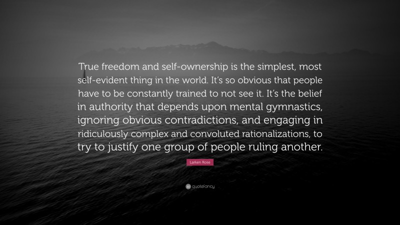Larken Rose Quote: “True freedom and self-ownership is the simplest, most self-evident thing in the world. It’s so obvious that people have to be constantly trained to not see it. It’s the belief in authority that depends upon mental gymnastics, ignoring obvious contradictions, and engaging in ridiculously complex and convoluted rationalizations, to try to justify one group of people ruling another.”