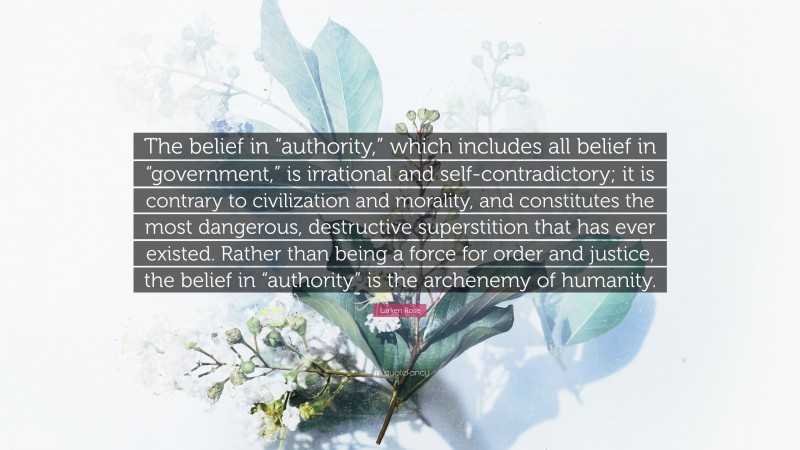 Larken Rose Quote: “The belief in “authority,” which includes all belief in “government,” is irrational and self-contradictory; it is contrary to civilization and morality, and constitutes the most dangerous, destructive superstition that has ever existed. Rather than being a force for order and justice, the belief in “authority” is the archenemy of humanity.”