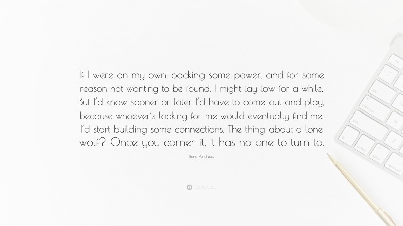 Ilona Andrews Quote: “If I were on my own, packing some power, and for some reason not wanting to be found, I might lay low for a while. But I’d know sooner or later I’d have to come out and play, because whoever’s looking for me would eventually find me. I’d start building some connections. The thing about a lone wolf? Once you corner it, it has no one to turn to.”