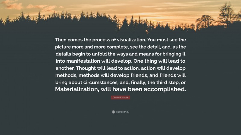 Charles F. Haanel Quote: “Then comes the process of visualization. You must see the picture more and more complete, see the detail, and, as the details begin to unfold the ways and means for bringing it into manifestation will develop. One thing will lead to another. Thought will lead to action, action will develop methods, methods will develop friends, and friends will bring about circumstances, and, finally, the third step, or Materialization, will have been accomplished.”