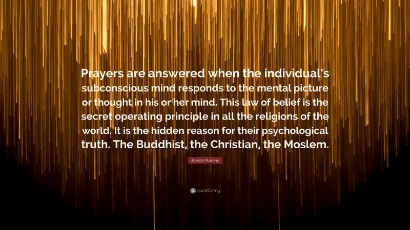 Joseph Murphy Quote: “Prayers are answered when the individual’s subconscious mind responds to the mental picture or thought in his or her mind. This law of belief is the secret operating principle in all the religions of the world. It is the hidden reason for their psychological truth. The Buddhist, the Christian, the Moslem.”