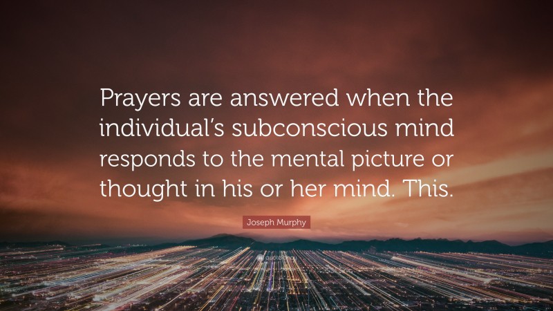 Joseph Murphy Quote: “Prayers are answered when the individual’s subconscious mind responds to the mental picture or thought in his or her mind. This.”