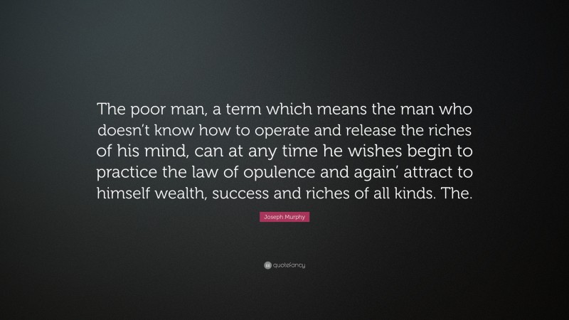 Joseph Murphy Quote: “The poor man, a term which means the man who doesn’t know how to operate and release the riches of his mind, can at any time he wishes begin to practice the law of opulence and again’ attract to himself wealth, success and riches of all kinds. The.”