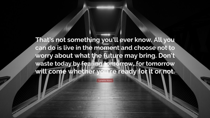 Lynette Noni Quote: “That’s not something you’ll ever know. All you can do is live in the moment and choose not to worry about what the future may bring. Don’t waste today by fearing tomorrow, for tomorrow will come whether you’re ready for it or not.”