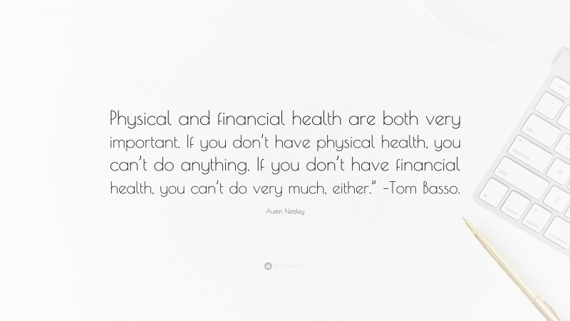 Austin Netzley Quote: “Physical and financial health are both very important. If you don’t have physical health, you can’t do anything. If you don’t have financial health, you can’t do very much, either.” –Tom Basso.”