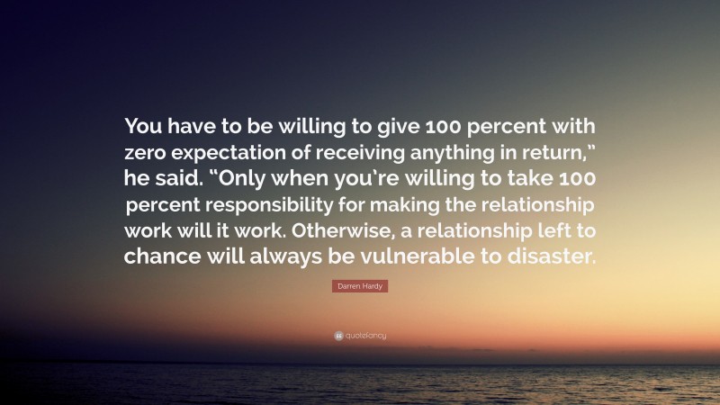 Darren Hardy Quote: “You have to be willing to give 100 percent with zero expectation of receiving anything in return,” he said. “Only when you’re willing to take 100 percent responsibility for making the relationship work will it work. Otherwise, a relationship left to chance will always be vulnerable to disaster.”