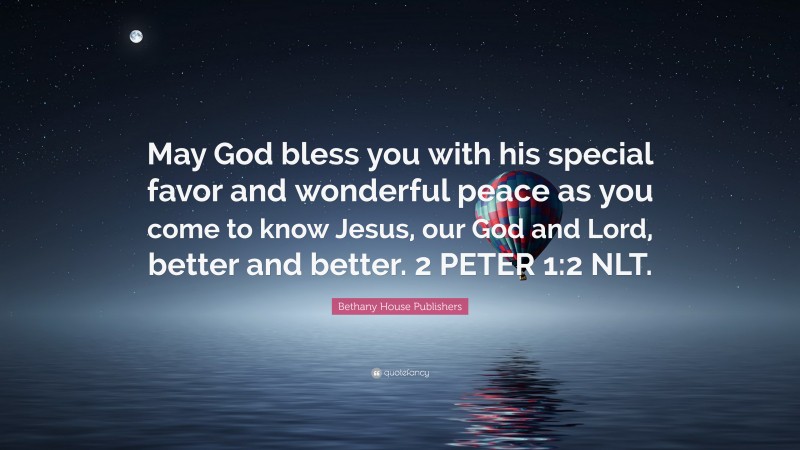 Bethany House Publishers Quote: “May God bless you with his special favor and wonderful peace as you come to know Jesus, our God and Lord, better and better. 2 PETER 1:2 NLT.”